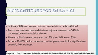 • La ANA y SMA son los marcadores característicos de la HAI tipo I.
• Ambos autoanticuerpos se detectan conjuntamente en un 54% de
pacientes de etnia caucásica afectos.
• ANA en solitario se encuentra en un 15% y los SMA en un 35%.
• Es decir 70-80% de los pacientes con HAI presentan títulos significativos
de ANA, SMA o ambos.
Longo, D. L. (2012). Harrison, Principios de medicina Interna (18th ed., Vol. 2). New York: McGraw-Hill.
 