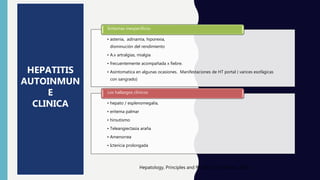 • astenia, adinamia, hiporexia,
disminución del rendimiento
• A.v artralgias, mialgia
• frecuentemente acompañada x fiebre.
• Asintomatica en algunas ocasiones. Manifestaciones de HT portal ( varices esofágicas
con sangrado)
Sintomas inespecíficos
• hepato / esplenomegalia,
• eritema palmar
• hirsutismo
• Teleangiectasia araña
• Amenorrea
• Ictericia prolongada
Los hallazgos clínicos
Hepatology, Principles and Practice, 2th edition, 2008
HEPATITIS
AUTOINMUN
E
CLINICA
 