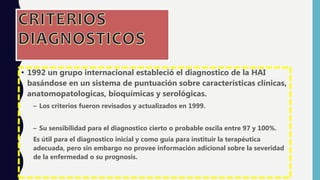 • 1992 un grupo internacional estableció el diagnostico de la HAI
basándose en un sistema de puntuación sobre características clínicas,
anatomopatologicas, bioquímicas y serológicas.
– Los criterios fueron revisados y actualizados en 1999.
– Su sensibilidad para el diagnostico cierto o probable oscila entre 97 y 100%.
Es útil para el diagnostico inicial y como guía para instituir la terapéutica
adecuada, pero sin embargo no provee información adicional sobre la severidad
de la enfermedad o su prognosis.
 