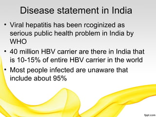 Disease statement in India
• Viral hepatitis has been rcoginized as
serious public health problem in India by
WHO
• 40 million HBV carrier are there in India that
is 10-15% of entire HBV carrier in the world
• Most people infected are unaware that
include about 95%
 