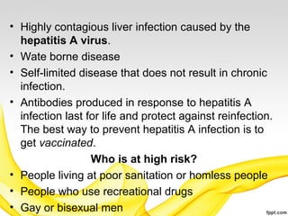 • Highly contagious liver infection caused by the
hepatitis A virus.
• Wate borne disease
• Self-limited disease that does not result in chronic
infection.
• Antibodies produced in response to hepatitis A
infection last for life and protect against reinfection.
The best way to prevent hepatitis A infection is to
get vaccinated.
Who is at high risk?
• People living at poor sanitation or homless people
• People who use recreational drugs
• Gay or bisexual men
 