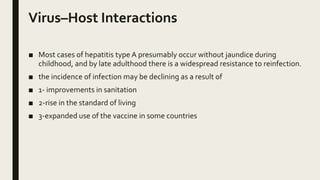 Virus–Host Interactions
■ Most cases of hepatitis type A presumably occur without jaundice during
childhood, and by late adulthood there is a widespread resistance to reinfection.
■ the incidence of infection may be declining as a result of
■ 1- improvements in sanitation
■ 2-rise in the standard of living
■ 3-expanded use of the vaccine in some countries
 