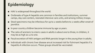 Epidemiology
■ HAV is widespread throughout the world.
■ Outbreaks of type A hepatitis are common in families and institutions, summer
camps, day care centers, neonatal intensive care units, and among military troops.
■ Stool specimens may be infectious for up to 2 weeks before to 2 weeks after onset of
jaundice.
■ In poor country children become immune by age 10 years.
■ The ratio of anicteric to icteric cases in adults is about one to three; in children, it
may be as high as 12 to one.
■ Fecal excretion of HAV antigen and RNA persists longer in the young than in adults.
■ Individuals with chronic liver disease are at increased risk for fulminant hepatitis if a
hepatitis A infection occurs.These groups should be vaccinated.
 