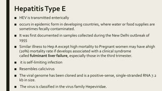 HepatitisType E
■ HEV is transmitted enterically
■ occurs in epidemic form in developing countries, where water or food supplies are
sometimes fecally contaminated.
■ It was first documented in samples collected during the New Delhi outbreak of
1955
■ Similar illness to Hep A except high mortality to Pregnant women may have ahigh
(20%) mortality rate if develops associated with a clinical syndrome
called fulminant liver failure, especially those in the third trimester.
■ it is self-limiting infection
■ Resembles calicivirus
■ The viral genome has been cloned and is a positive-sense, single-stranded RNA 7.2
kb in size.
■ The virus is classified in the virus family Hepeviridae.
 