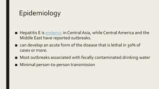 Epidemiology
■ Hepatitis E is endemic in Central Asia, while Central America and the
Middle East have reported outbreaks.
■ can develop an acute form of the disease that is lethal in 30% of
cases or more.
■ Most outbreaks associated with fecally contaminated drinking water
■ Minimal person-to-person transmission
 
