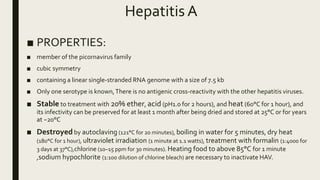 Hepatitis A
■ PROPERTIES:
■ member of the picornavirus family
■ cubic symmetry
■ containing a linear single-stranded RNA genome with a size of 7.5 kb
■ Only one serotype is known,There is no antigenic cross-reactivity with the other hepatitis viruses.
■ Stable to treatment with 20% ether, acid (pH1.0 for 2 hours), and heat (60°C for 1 hour), and
its infectivity can be preserved for at least 1 month after being dried and stored at 25°C or for years
at −20°C
■ Destroyed by autoclaving (121°C for 20 minutes), boiling in water for 5 minutes, dry heat
(180°C for 1 hour), ultraviolet irradiation (1 minute at 1.1 watts), treatment with formalin (1:4000 for
3 days at 37°C),chlorine (10–15 ppm for 30 minutes). Heating food to above 85°C for 1 minute
,sodium hypochlorite (1:100 dilution of chlorine bleach) are necessary to inactivate HAV.
 