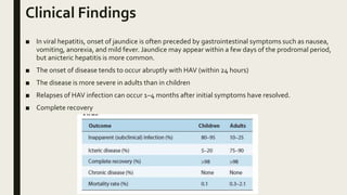 Clinical Findings
■ In viral hepatitis, onset of jaundice is often preceded by gastrointestinal symptoms such as nausea,
vomiting, anorexia, and mild fever. Jaundice may appear within a few days of the prodromal period,
but anicteric hepatitis is more common.
■ The onset of disease tends to occur abruptly with HAV (within 24 hours)
■ The disease is more severe in adults than in children
■ Relapses of HAV infection can occur 1–4 months after initial symptoms have resolved.
■ Complete recovery
 
