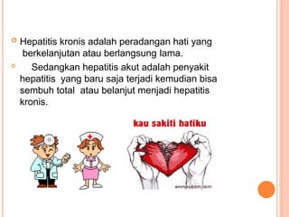  Hepatitis kronis adalah peradangan hati yang
berkelanjutan atau berlangsung lama.

Sedangkan hepatitis akut adalah penyakit
hepatitis yang baru saja terjadi kemudian bisa
sembuh total atau belanjut menjadi hepatitis
kronis.
 