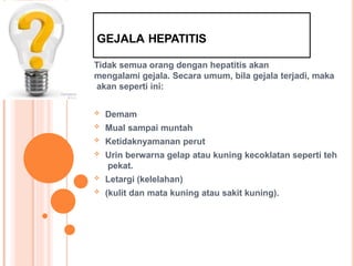 GEJALA HEPATITIS
Tidak semua orang dengan hepatitis akan
mengalami gejala. Secara umum, bila gejala terjadi, maka
akan seperti ini:
 Demam
 Mual sampai muntah
 Ketidaknyamanan perut
 Urin berwarna gelap atau kuning kecoklatan seperti teh
pekat.
 Letargi (kelelahan)
 (kulit dan mata kuning atau sakit kuning).
 