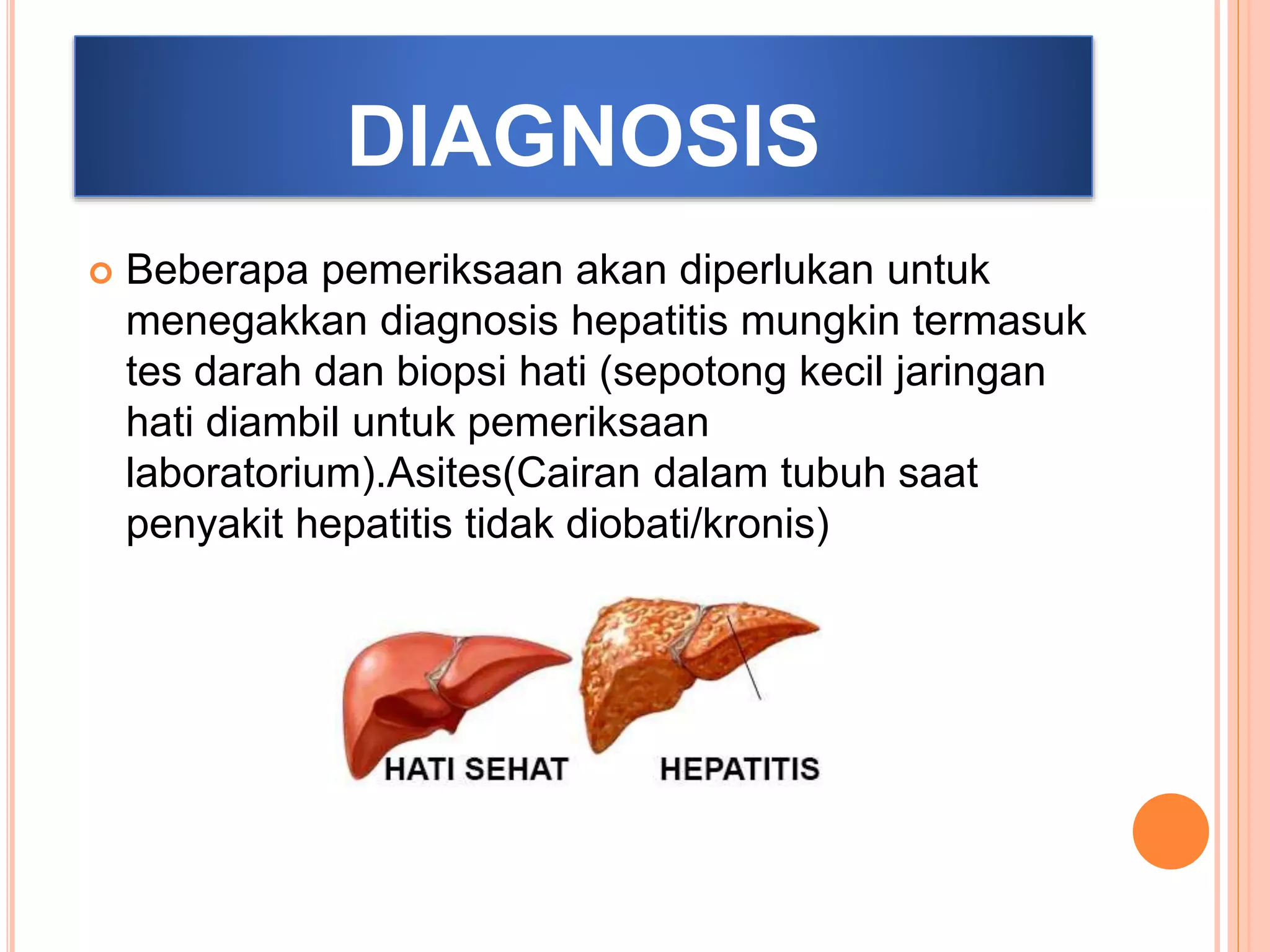 DIAGNOSIS
 Beberapa pemeriksaan akan diperlukan untuk
menegakkan diagnosis hepatitis mungkin termasuk
tes darah dan biopsi hati (sepotong kecil jaringan
hati diambil untuk pemeriksaan
laboratorium).Asites(Cairan dalam tubuh saat
penyakit hepatitis tidak diobati/kronis)
 