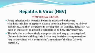 Hepatitis B Virus (HBV)
SYMPTOMS & ILLNESS
 Acute infection with hepatitis B virus is associated with acute
viral hepatitis, loss of appetite, nausea, vomiting, body aches, mild fever,
dark urine, and then progresses to development of jaundice. itchy skin has
been an indication as a possible symptom of all hepatitis virus types.
 The infection may be entirely asymptomatic and may go unrecognized.
Chronic infection with hepatitis B virus may be either asymptomatic or
may be associated with a chronic inflammation of the liver (chronic
hepatitis),
 