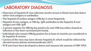 LABORATORY DIAGNOSIS
Detection of hepatitis B virus infection involve serum or blood tests that detect
either viral antigens or antibodies.
The hepatitis B surface antigen (HBsAg) is most frequently.
Hepatitis B core antigen, or HBcAg. IgM antibodies to the hepatitis B core
antigen anti-HBc IgM
A person negative for HBsAg but positive for anti-HBs has either cleared an
infection or has been vaccinated previously.
Individuals who remain HBsAg positive for at least six months are considered to
be hepatitis B carriers.
Carriers of the virus may have chronic hepatitis B, which would be reflected by
elevated serum alanine aminotransferase (ALT)
PCR tests have been developed to detect and measure the amount of HBV DNA
 
