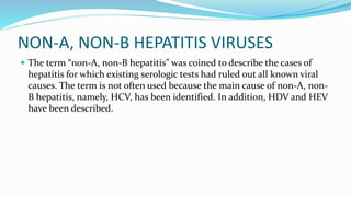 NON-A, NON-B HEPATITIS VIRUSES
 The term “non-A, non-B hepatitis” was coined to describe the cases of
hepatitis for which existing serologic tests had ruled out all known viral
causes. The term is not often used because the main cause of non-A, non-
B hepatitis, namely, HCV, has been identified. In addition, HDV and HEV
have been described.
 
