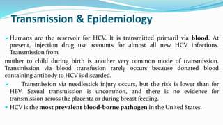 Transmission & Epidemiology
Humans are the reservoir for HCV. It is transmitted primaril via blood. At
present, injection drug use accounts for almost all new HCV infections.
Transmission from
mother to child during birth is another very common mode of transmission.
Transmission via blood transfusion rarely occurs because donated blood
containing antibody to HCV is discarded.
 Transmission via needlestick injury occurs, but the risk is lower than for
HBV. Sexual transmission is uncommon, and there is no evidence for
transmission across the placenta or during breast feeding.
 HCV is the most prevalent blood-borne pathogen in the United States.
 