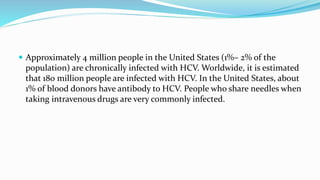  Approximately 4 million people in the United States (1%– 2% of the
population) are chronically infected with HCV. Worldwide, it is estimated
that 180 million people are infected with HCV. In the United States, about
1% of blood donors have antibody to HCV. People who share needles when
taking intravenous drugs are very commonly infected.
 