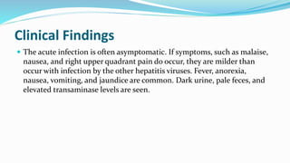 Clinical Findings
 The acute infection is often asymptomatic. If symptoms, such as malaise,
nausea, and right upper quadrant pain do occur, they are milder than
occur with infection by the other hepatitis viruses. Fever, anorexia,
nausea, vomiting, and jaundice are common. Dark urine, pale feces, and
elevated transaminase levels are seen.
 