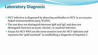 Laboratory Diagnosis
 HCV infection is diagnosed by detecting antibodies to HCV in an enzyme-
linked immunosorbent assay (ELISA)
 The test does not distinguish between IgM and IgG and does not
distinguish between an acute, chronic, or resolved infection.
 Assays for HCV RNA are the most sensitive tests for HCV infection and
represent the “gold standard” in establishing a diagnosis of hepatitis C.
 