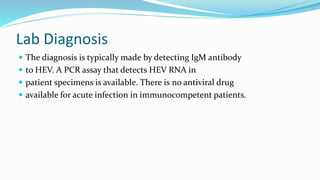 Lab Diagnosis
 The diagnosis is typically made by detecting IgM antibody
 to HEV. A PCR assay that detects HEV RNA in
 patient specimens is available. There is no antiviral drug
 available for acute infection in immunocompetent patients.
 