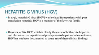 HEPATITIS G VIRUS (HGV)
In 1996, hepatitis G virus (HGV) was isolated from patients with post
transfusion hepatitis. HGV is a member of the flavivirus family.
However, unlike HCV, which is clearly the cause of both acute hepatitis
and chronic active hepatitis and predisposes to hepatocellular carcinoma,
HGV has not been documented to cause any of these clinical findings.
 
