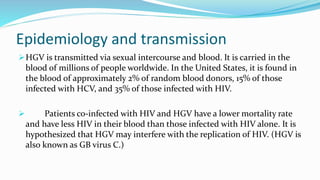 Epidemiology and transmission
HGV is transmitted via sexual intercourse and blood. It is carried in the
blood of millions of people worldwide. In the United States, it is found in
the blood of approximately 2% of random blood donors, 15% of those
infected with HCV, and 35% of those infected with HIV.
 Patients co-infected with HIV and HGV have a lower mortality rate
and have less HIV in their blood than those infected with HIV alone. It is
hypothesized that HGV may interfere with the replication of HIV. (HGV is
also known as GB virus C.)
 