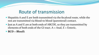 Route of transmission
 Hepatitis A and E are both transmitted via the fecaloral route, while the
rest are transmitted via blood-to blood (parenteral) contact.
 Just as A and E are at both ends of ABCDE, so they are transmitted by
elements of both ends of the GI tract. A = Anal, E = Enteric,
 BCD = BlooD.
 