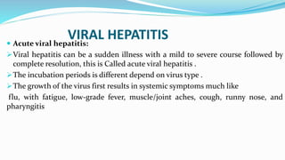 VIRAL HEPATITIS Acute viral hepatitis:
Viral hepatitis can be a sudden illness with a mild to severe course followed by
complete resolution, this is Called acute viral hepatitis .
The incubation periods is different depend on virus type .
The growth of the virus first results in systemic symptoms much like
flu, with fatigue, low-grade fever, muscle/joint aches, cough, runny nose, and
pharyngitis
 