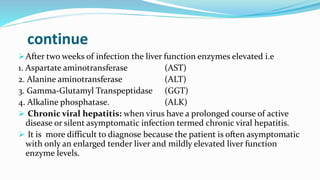 continue
After two weeks of infection the liver function enzymes elevated i.e
1. Aspartate aminotransferase (AST)
2. Alanine aminotransferase (ALT)
3. Gamma-Glutamyl Transpeptidase (GGT)
4. Alkaline phosphatase. (ALK)
 Chronic viral hepatitis: when virus have a prolonged course of active
disease or silent asymptomatic infection termed chronic viral hepatitis.
 It is more difficult to diagnose because the patient is often asymptomatic
with only an enlarged tender liver and mildly elevated liver function
enzyme levels.
 