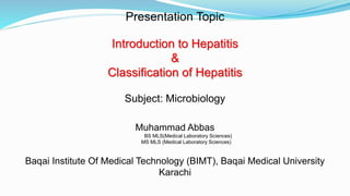 Presentation Topic
Introduction to Hepatitis
&
Classification of Hepatitis
Subject: Microbiology
Muhammad Abbas
BS MLS(Medical Laboratory Sciences)
MS MLS (Medical Laboratory Sciences)
Baqai Institute Of Medical Technology (BIMT), Baqai Medical University
Karachi
 