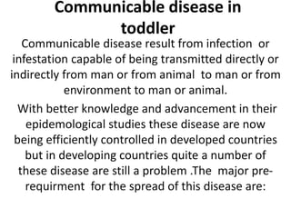 Communicable disease in
toddler
Communicable disease result from infection or
infestation capable of being transmitted directly or
indirectly from man or from animal to man or from
environment to man or animal.
With better knowledge and advancement in their
epidemological studies these disease are now
being efficiently controlled in developed countries
but in developing countries quite a number of
these disease are still a problem .The major pre-
requirment for the spread of this disease are:
 