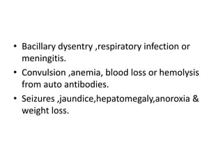 • Bacillary dysentry ,respiratory infection or
meningitis.
• Convulsion ,anemia, blood loss or hemolysis
from auto antibodies.
• Seizures ,jaundice,hepatomegaly,anoroxia &
weight loss.
 