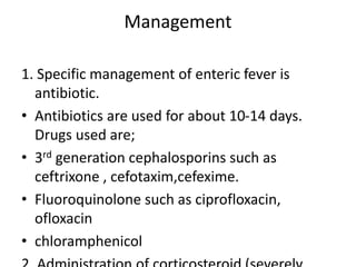 Management
1. Specific management of enteric fever is
antibiotic.
• Antibiotics are used for about 10-14 days.
Drugs used are;
• 3rd generation cephalosporins such as
ceftrixone , cefotaxim,cefexime.
• Fluoroquinolone such as ciprofloxacin,
ofloxacin
• chloramphenicol
 
