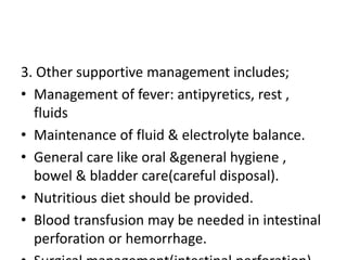 3. Other supportive management includes;
• Management of fever: antipyretics, rest ,
fluids
• Maintenance of fluid & electrolyte balance.
• General care like oral &general hygiene ,
bowel & bladder care(careful disposal).
• Nutritious diet should be provided.
• Blood transfusion may be needed in intestinal
perforation or hemorrhage.
 
