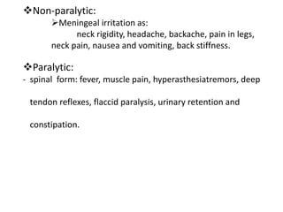 Non-paralytic:
Meningeal irritation as:
neck rigidity, headache, backache, pain in legs,
neck pain, nausea and vomiting, back stiffness.
Paralytic:
- spinal form: fever, muscle pain, hyperasthesiatremors, deep
tendon reflexes, flaccid paralysis, urinary retention and
constipation.
 