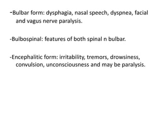 -Bulbar form: dysphagia, nasal speech, dyspnea, facial
and vagus nerve paralysis.
-Bulbospinal: features of both spinal n bulbar.
-Encephalitic form: irritability, tremors, drowsiness,
convulsion, unconsciousness and may be paralysis.
 