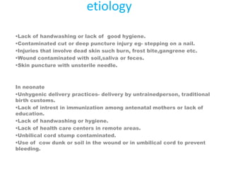 etiology
Lack of handwashing or lack of good hygiene.
Contaminated cut or deep puncture injury eg- stepping on a nail.
Injuries that involve dead skin such burn, frost bite,gangrene etc.
Wound contaminated with soil,saliva or feces.
Skin puncture with unsterile needle.
In neonate
Unhygenic delivery practices- delivery by untrainedperson, traditional
birth customs.
Lack of intrest in immunization among antenatal mothers or lack of
education.
Lack of handwashing or hygiene.
Lack of health care centers in remote areas.
Unbilical cord stump contaminated.
Use of cow dunk or soil in the wound or in umbilical cord to prevent
bleeding.
 