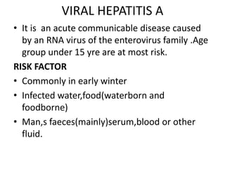 VIRAL HEPATITIS A
• It is an acute communicable disease caused
by an RNA virus of the enterovirus family .Age
group under 15 yre are at most risk.
RISK FACTOR
• Commonly in early winter
• Infected water,food(waterborn and
foodborne)
• Man,s faeces(mainly)serum,blood or other
fluid.
 
