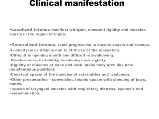Clinical manifestation
Localized tetanus manifest withpain, constant rigidity and muscles
spasm in the region of injury.
Generalized tetanus- rapid progression in muscle spasm and cramps.
Locked jaw or trismus due to stiffness of the masseters.
Difficult in opening mouth and difficult in swallowing.
Restlessness, irritability, headache, neck rigidity.
Rigidity of muscles of back and neck make body arch like bow
(opisthotonus position).
Constant spasm of the muscles of extermities and abdomen.
Other presentation – convulsion, tetanic spasm with clencing of jaws,
hands.
 spasm of laryngeal muscles with respiratory distress, cyanosis and
overexhaustion.
 