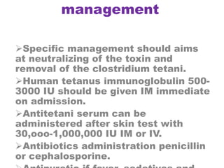 management
Specific management should aims
at neutralizing of the toxin and
removal of the clostridium tetani.
Human tetanus immunoglobulin 500-
3000 IU should be given IM immediate
on admission.
Antitetani serum can be
administered after skin test with
30,ooo-1,000,000 IU IM or IV.
Antibiotics administration penicillin
or cephalosporine.
 
