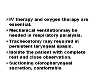 IV therapy and oxygen therapy are
essential.
Mechanical ventilationmay be
needed in respiratory paralysis.
Tracheostomy may required in
persistent laryngeal spasm.
Isolate the patient with complete
rest and close observation.
Suctioning oforopharyngeal
secretion, comfortable
 