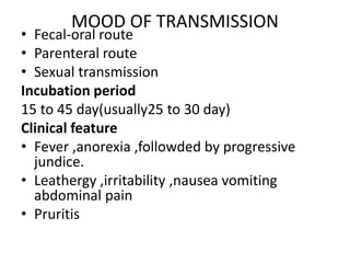 MOOD OF TRANSMISSION
• Fecal-oral route
• Parenteral route
• Sexual transmission
Incubation period
15 to 45 day(usually25 to 30 day)
Clinical feature
• Fever ,anorexia ,followded by progressive
jundice.
• Leathergy ,irritability ,nausea vomiting
abdominal pain
• Pruritis
 