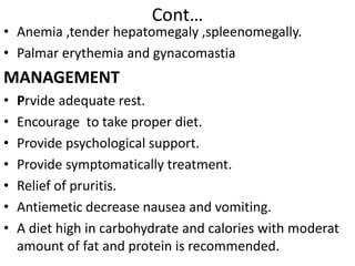 Cont…
• Anemia ,tender hepatomegaly ,spleenomegally.
• Palmar erythemia and gynacomastia
MANAGEMENT
• Prvide adequate rest.
• Encourage to take proper diet.
• Provide psychological support.
• Provide symptomatically treatment.
• Relief of pruritis.
• Antiemetic decrease nausea and vomiting.
• A diet high in carbohydrate and calories with moderat
amount of fat and protein is recommended.
 