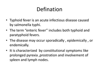 Defination
• Typhoid fever is an acute infectious disease caused
by salmonella typhi.
• The term “enteric fever” includes both typhoid and
paratyphoid fevers.
• The disease may occur sporadically , epidemically , or
endemically.
• It is characterized by constitutional symptoms like
prolonged pyrexia ,prostration and involvement of
spleen and lymph nodes.
 