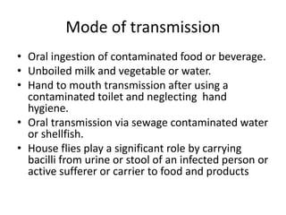 Mode of transmission
• Oral ingestion of contaminated food or beverage.
• Unboiled milk and vegetable or water.
• Hand to mouth transmission after using a
contaminated toilet and neglecting hand
hygiene.
• Oral transmission via sewage contaminated water
or shellfish.
• House flies play a significant role by carrying
bacilli from urine or stool of an infected person or
active sufferer or carrier to food and products
 