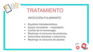TRATAMIENTO
INFECCIÓN FULMINANTE
 Equilibrio hidroelectrolitico.
 Apoyo circulatorio – respiratorio.
 Control de la hemorragia.
 Restringir el consumo de proteinas.
 Administrar lactulose o neomicina.
 Restringir el consumo de alcohol.
 
