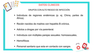 DATOS CLINICOS
GRUPOS CON ALTO RIESGO DE INFECCIÓN
 Individuos de regiones endémicas (p. ej. China, partes de
África).
 Recién nacidos de madres con hepatitis B crónica.
 Adictos a drogas por vía parenteral.
 Individuos con múltiples parejas sexuales: homosexuales.
 Hemofílicos
 Personal sanitario que esta en contacto con sangre.
 