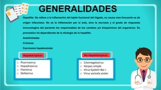 o Picornavirus
o Hepadnavirus
o Flavivirus
o Deltavirus
Hepatotropicos
GENERALIDADES
Hepatitis: Se refiere a la inflamaciòn del tejido funcional del higado, su causa mas frecuente es de
origen infeccioso. No es la inflamaciòn por si sola, sino la necrosis y el grado de respuesta
inmunologica del paciente los responsables de los cambios y/o bioquimicos del organismo. Su
pronostico irà dependiendo de la etiologia de la hepatitis.
Autolimitadas
Crónicas
Carcinoma hepatocelular
o Citomegalovirus
o Herpes simple
o Virus Epstein Bar r
o Virus varicela zoster
No Hepatotropicos
 