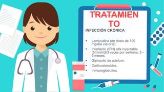 TRATAMIEN
TO
INFECCIÓN CRÓNICA
 Lamivudina (en dosis de 100
mg/día vía oral).
 Interferón (IFN) alfa inyectable
(5mm/m2/3 veces por semana, 3 –
6 meses.
 Dipivoxilo de adefovir.
 Corticosteroides.
 Inmunoglobulina.
 