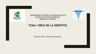 UNIVERSIDAD CENTRAL DE NICARAGUA (UCN)
FACULTA DE CIENCIAS MEDICAS.
MEDICINA Y CIRUGÍA.
TEMA: VIRUS DE LA HEPATITIS.
Docente: Dra. Patricia Villanueva.
 