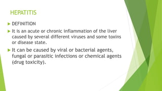 HEPATITIS
 DEFINITION
 It is an acute or chronic inflammation of the liver
caused by several different viruses and some toxins
or disease state.
 It can be caused by viral or bacterial agents,
fungal or parasitic infections or chemical agents
(drug toxicity).
 