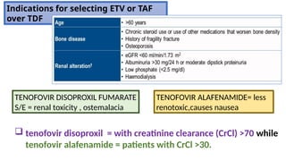 TENOFOVIR DISOPROXIL FUMARATE
S/E = renal toxicity , ostemalacia
Indications for selecting ETV or TAF
over TDF
 tenofovir disoproxil = with creatinine clearance (CrCl) >70 while
tenofovir alafenamide = patients with CrCl >30.
TENOFOVIR ALAFENAMIDE= less
renotoxic,causes nausea
 